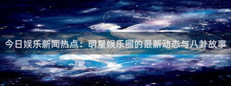 今日娱乐新闻热点：明星娱乐圈的最新动态与八卦故事